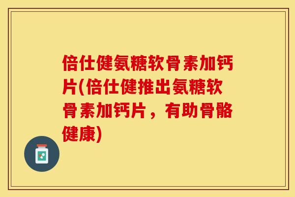 倍仕健氨糖软骨素加钙片(倍仕健推出氨糖软骨素加钙片，有助骨骼健康)