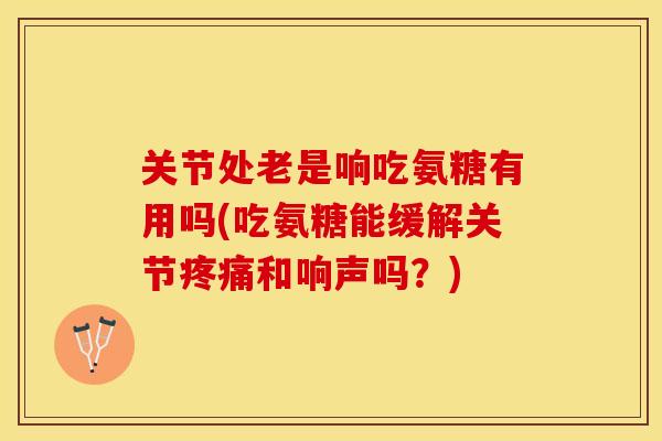 关节处老是响吃氨糖有用吗(吃氨糖能缓解关节和响声吗?) 关节处老是响吃氨糖有用吗(吃氨糖能缓解关节和响声吗?)