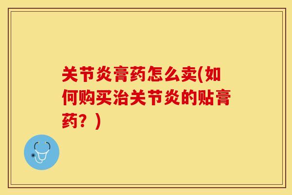 关节炎膏药怎么卖(如何购买治关节炎的贴膏药？)