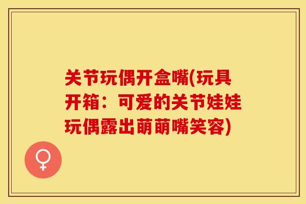 关节玩偶开盒嘴(玩具开箱：可爱的关节娃娃玩偶露出萌萌嘴笑容)