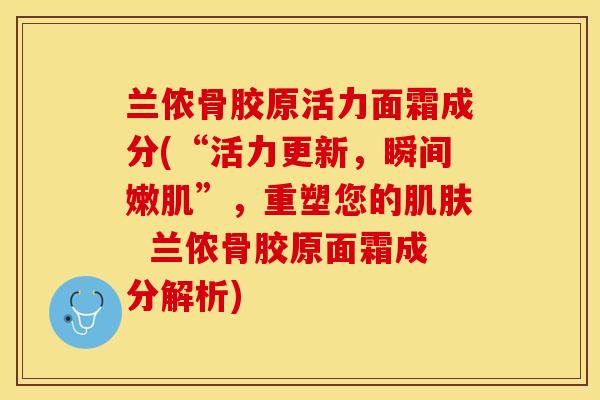 兰侬骨胶原活力面霜成分(“活力更新，瞬间嫩肌”，重塑您的肌肤  兰侬骨胶原面霜成分解析)