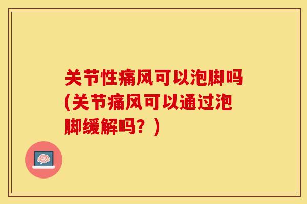 关节性痛风可以泡脚吗(关节痛风可以通过泡脚缓解吗？)