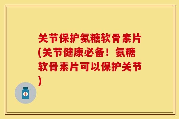 关节保护氨糖软骨素片(关节健康必备！氨糖软骨素片可以保护关节)