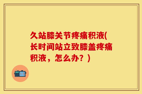 久站膝关节积液(长时间站立致膝盖积液，怎么办？)