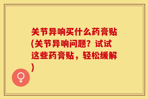 关节异响买什么药膏贴(关节异响问题？试试这些药膏贴，轻松缓解)