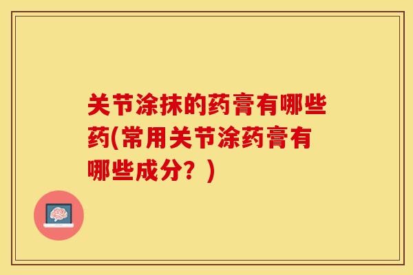 关节涂抹的药膏有哪些药(常用关节涂药膏有哪些成分？)