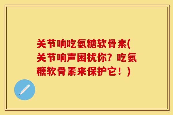 关节响吃氨糖软骨素(关节响声困扰你？吃氨糖软骨素来保护它！)