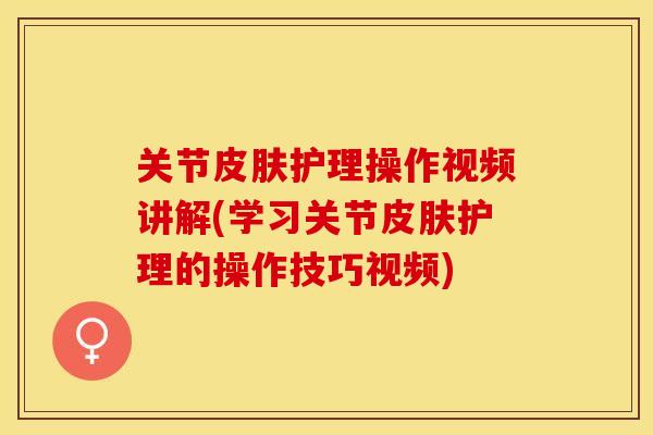 关节皮肤护理操作视频讲解(学习关节皮肤护理的操作技巧视频)