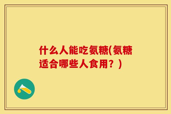 什么人能吃氨糖(氨糖适合哪些人食用？)