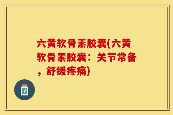 六黄软骨素胶囊(六黄软骨素胶囊：关节常备，舒缓疼痛)