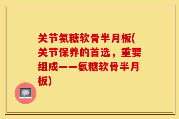 关节氨糖软骨半月板(关节保养的首选，重要组成——氨糖软骨半月板)