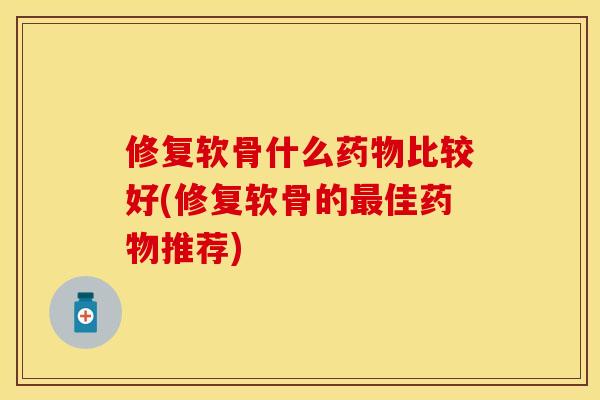 修复软骨什么药物比较好(修复软骨的最佳药物推荐)