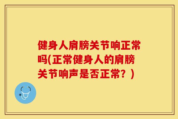 健身人肩膀关节响正常吗(正常健身人的肩膀关节响声是否正常？)
