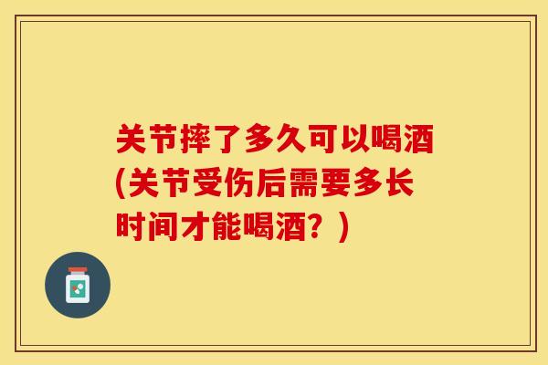 关节摔了多久可以喝酒(关节受伤后需要多长时间才能喝酒?) 关节摔了多久可以喝酒(关节受伤后需要多长时间才能喝酒?)