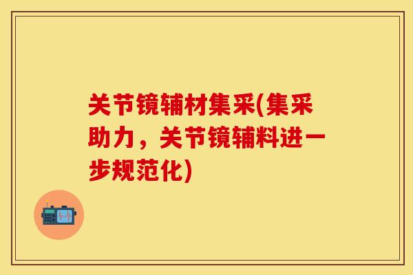 关节镜辅材集采(集采助力,关节镜辅料进一步规范化) 关节镜辅材集采(集采助力,关节镜辅料进一步规范化)
