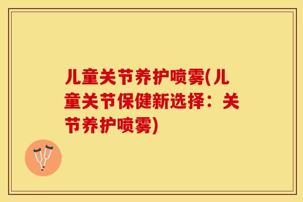 儿童关节养护喷雾(儿童关节保健新选择：关节养护喷雾)