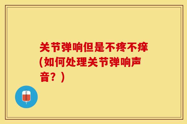 关节弹响但是不疼不痒(如何处理关节弹响声音?) 关节弹响但是不疼不痒(如何处理关节弹响声音?)