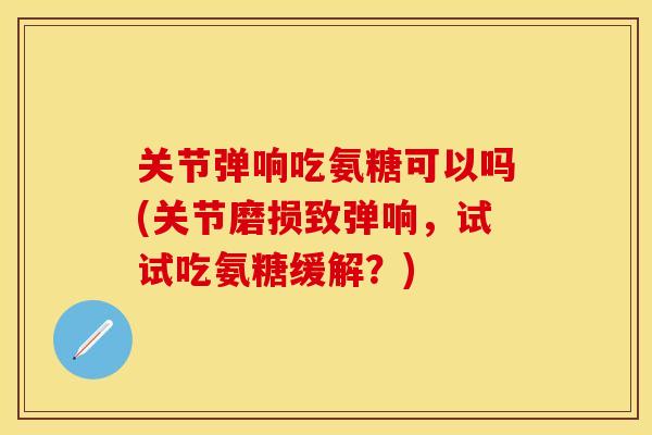 关节弹响吃氨糖可以吗(关节磨损致弹响，试试吃氨糖缓解？)