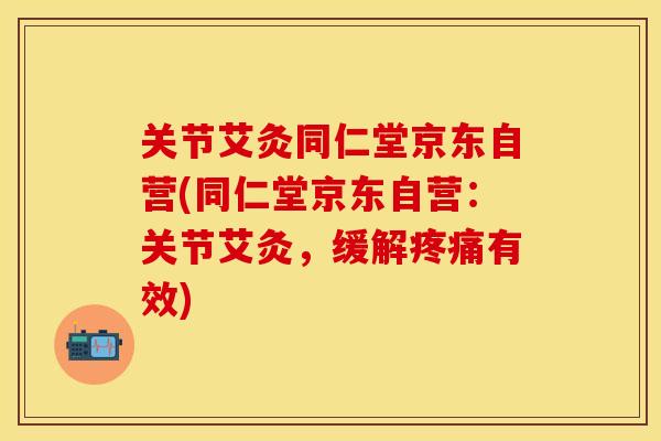 关节艾灸同仁堂京东自营(同仁堂京东自营：关节艾灸，缓解有效)