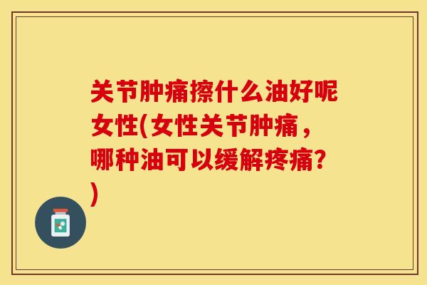关节肿痛擦什么油好呢女性(女性关节肿痛，哪种油可以缓解疼痛？)