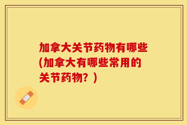 加拿大关节药物有哪些(加拿大有哪些常用的关节药物？)