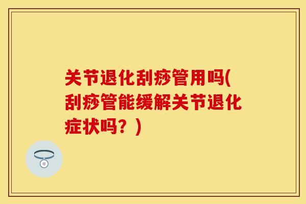 关节退化刮痧管用吗(刮痧管能缓解关节退化症状吗？)