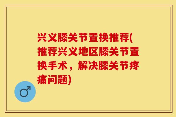 兴义膝关节置换推荐(推荐兴义地区膝关节置换手术,解决膝关节问题) 兴义膝关节置换推荐(推荐兴义地区膝关节置换手术,解决膝关节问题)