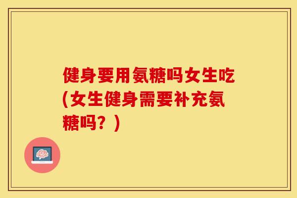 健身要用氨糖吗女生吃(女生健身需要补充氨糖吗？)