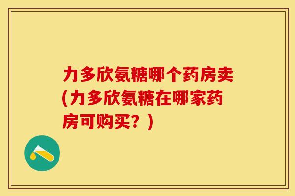 力多欣氨糖哪个药房卖(力多欣氨糖在哪家药房可购买?) 力多欣氨糖哪个药房卖(力多欣氨糖在哪家药房可购买?)
