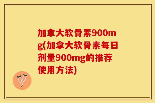 加拿大软骨素900mg(加拿大软骨素每日剂量900mg的推荐使用方法)