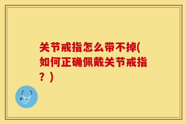关节戒指怎么带不掉(如何正确佩戴关节戒指？)