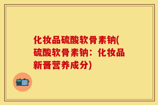 化妆品硫酸软骨素钠(硫酸软骨素钠:化妆品新晋营养成分) 化妆品硫酸软骨素钠(硫酸软骨素钠:化妆品新晋营养成分)