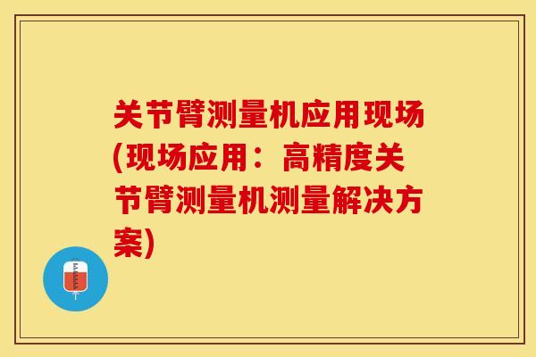 关节臂测量机应用现场(现场应用：高精度关节臂测量机测量解决方案)