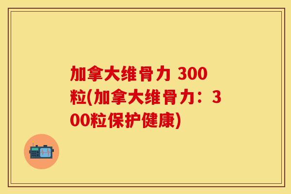 加拿大维骨力 300粒(加拿大维骨力：300粒保护健康)