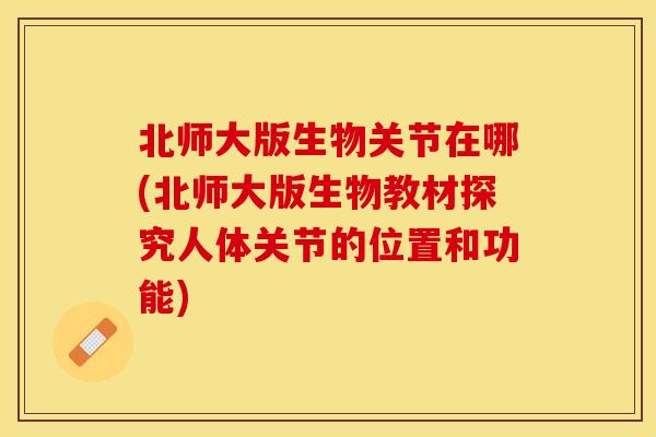 北师大版生物关节在哪(北师大版生物教材探究人体关节的位置和功能)