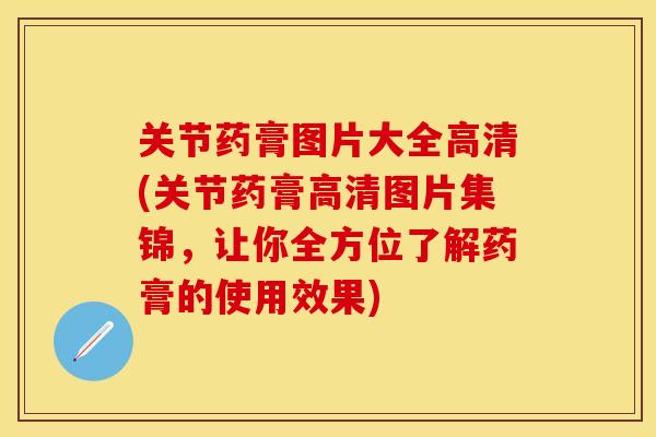 关节药膏图片大全高清(关节药膏高清图片集锦，让你全方位了解药膏的使用效果)