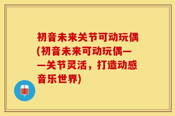 初音未来关节可动玩偶(初音未来可动玩偶——关节灵活,打造动感音乐世界) 初音未来关节可动玩偶(初音未来可动玩偶——关节灵活,打造动感音乐世界)
