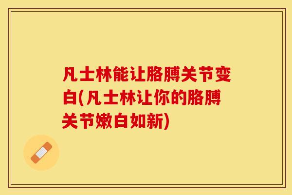 凡士林能让胳膊关节变白(凡士林让你的胳膊关节嫩白如新)