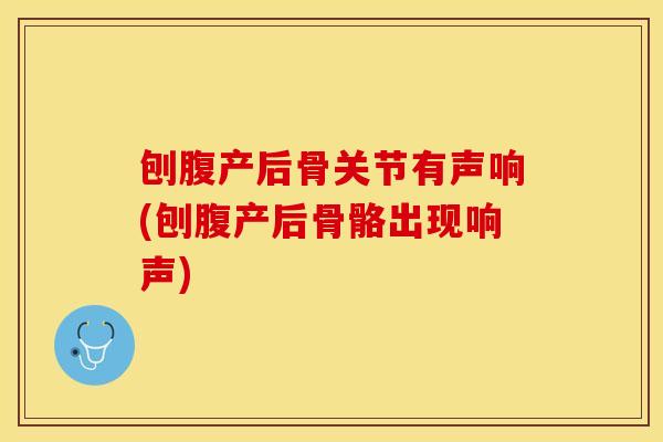 刨腹产后骨关节有声响(刨腹产后骨骼出现响声)