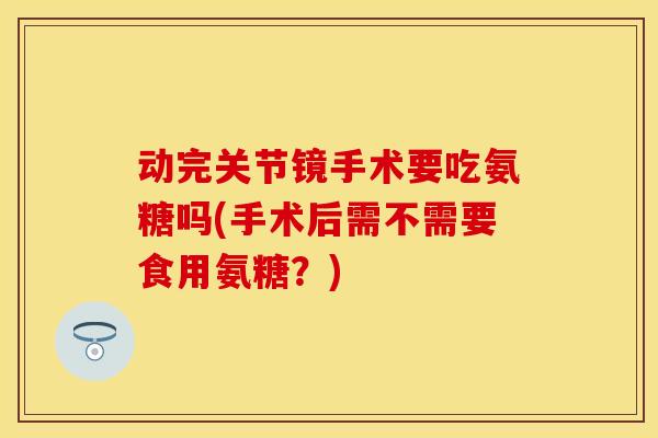动完关节镜手术要吃氨糖吗(手术后需不需要食用氨糖？)