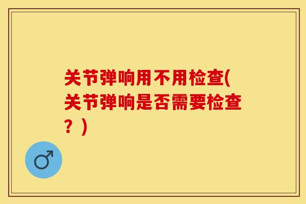 关节弹响用不用检查(关节弹响是否需要检查？)