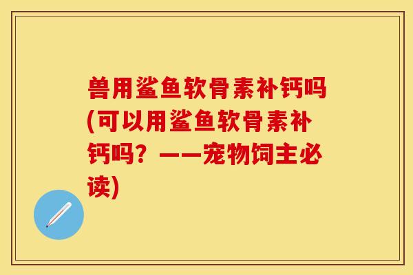 兽用鲨鱼软骨素补钙吗(可以用鲨鱼软骨素补钙吗？——宠物饲主必读)