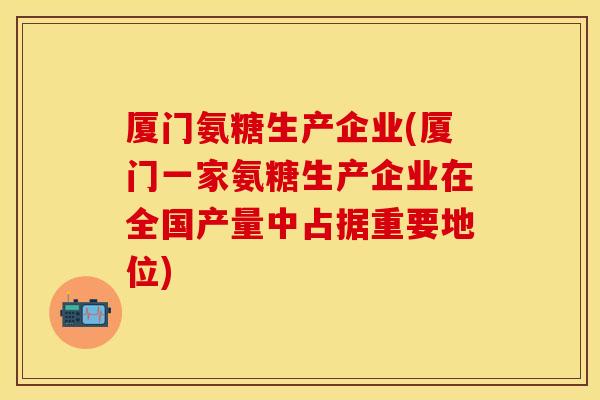 厦门氨糖生产企业(厦门一家氨糖生产企业在全国产量中占据重要地位)