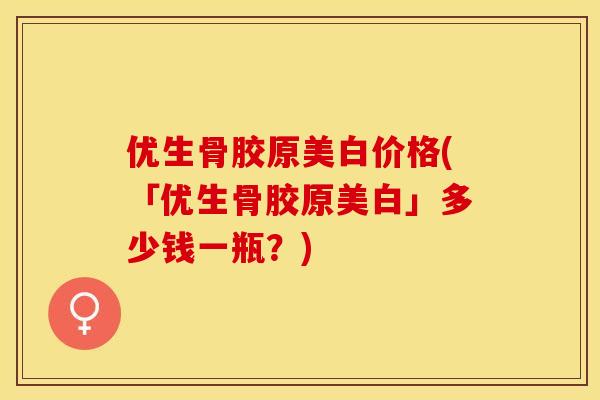 优生骨胶原美白价格(「优生骨胶原美白」多少钱一瓶？)