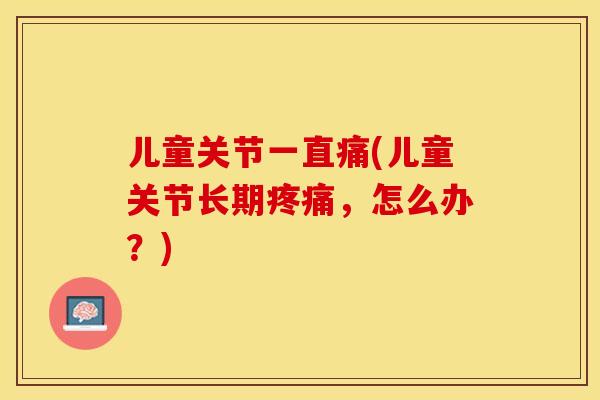 儿童关节一直痛(儿童关节长期,怎么办?) 儿童关节一直痛(儿童关节长期,怎么办?)