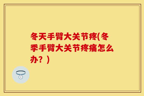 冬天手臂大关节疼(冬季手臂大关节疼痛怎么办？)