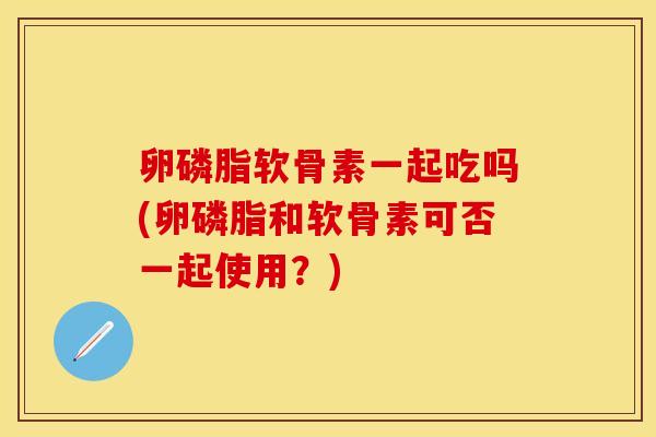 卵磷脂软骨素一起吃吗(卵磷脂和软骨素可否一起使用？)