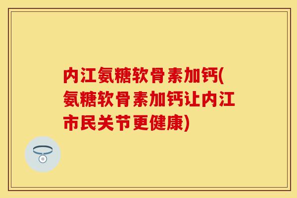 内江氨糖软骨素加钙(氨糖软骨素加钙让内江市民关节更健康)