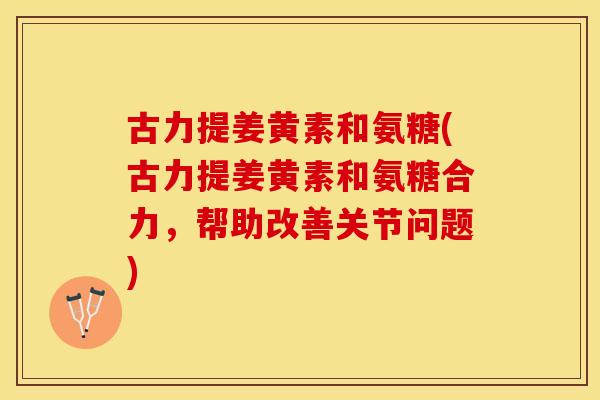 古力提姜黄素和氨糖(古力提姜黄素和氨糖合力，帮助改善关节问题)