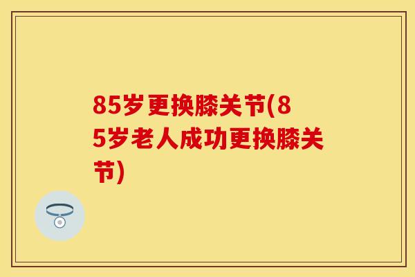 85岁更换膝关节(85岁老人成功更换膝关节)